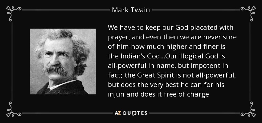 We have to keep our God placated with prayer, and even then we are never sure of him-how much higher and finer is the Indian's God...Our illogical God is all-powerful in name, but impotent in fact; the Great Spirit is not all-powerful, but does the very best he can for his injun and does it free of charge - Mark Twain