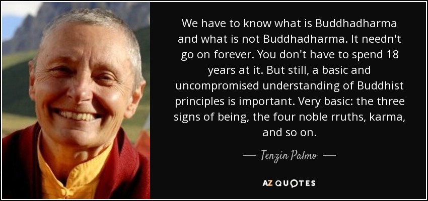 We have to know what is Buddhadharma and what is not Buddhadharma. It needn't go on forever. You don't have to spend 18 years at it. But still, a basic and uncompromised understanding of Buddhist principles is important. Very basic: the three signs of being, the four noble rruths, karma, and so on. - Tenzin Palmo