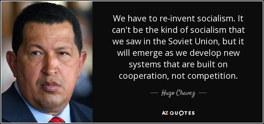 We have to re-invent socialism. It can't be the kind of socialism that we saw in the Soviet Union, but it will emerge as we develop new systems that are built on cooperation, not competition. - Hugo Chavez