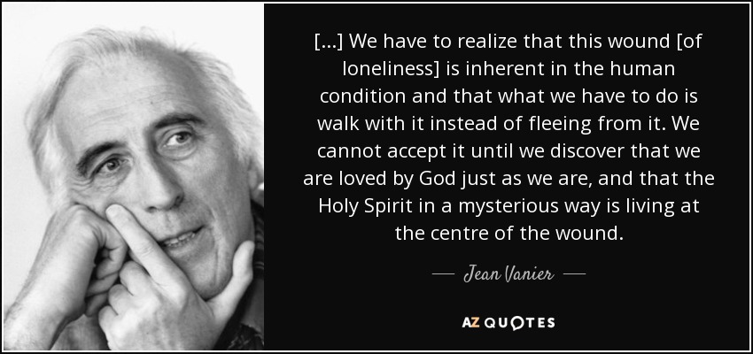 [...] We have to realize that this wound [of loneliness] is inherent in the human condition and that what we have to do is walk with it instead of fleeing from it. We cannot accept it until we discover that we are loved by God just as we are, and that the Holy Spirit in a mysterious way is living at the centre of the wound. - Jean Vanier