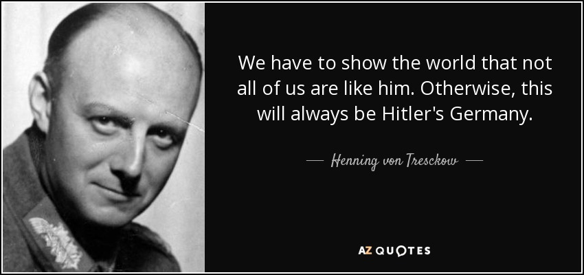 We have to show the world that not all of us are like him. Otherwise, this will always be Hitler's Germany. - Henning von Tresckow