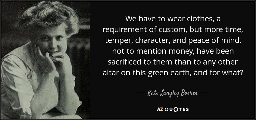 We have to wear clothes, a requirement of custom, but more time, temper, character, and peace of mind, not to mention money, have been sacrificed to them than to any other altar on this green earth, and for what? - Kate Langley Bosher
