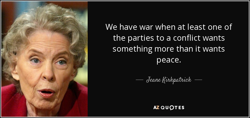 We have war when at least one of the parties to a conflict wants something more than it wants peace. - Jeane Kirkpatrick