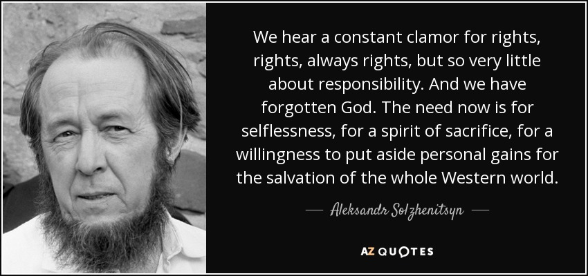 We hear a constant clamor for rights, rights, always rights, but so very little about responsibility. And we have forgotten God. The need now is for selflessness, for a spirit of sacrifice, for a willingness to put aside personal gains for the salvation of the whole Western world. - Aleksandr Solzhenitsyn