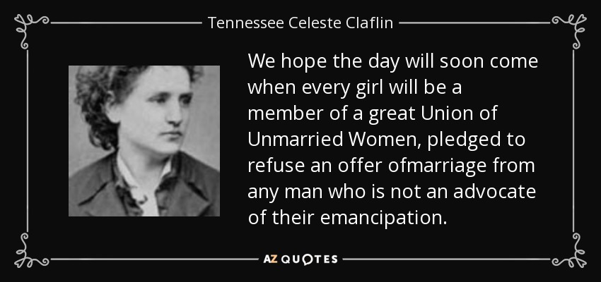 We hope the day will soon come when every girl will be a member of a great Union of Unmarried Women, pledged to refuse an offer ofmarriage from any man who is not an advocate of their emancipation. - Tennessee Celeste Claflin