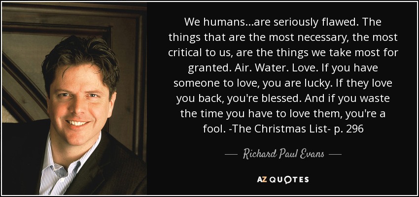 We humans...are seriously flawed. The things that are the most necessary, the most critical to us, are the things we take most for granted. Air. Water. Love. If you have someone to love, you are lucky. If they love you back, you're blessed. And if you waste the time you have to love them, you're a fool. -The Christmas List- p. 296 - Richard Paul Evans