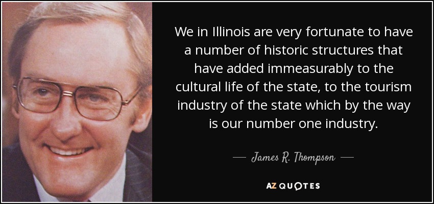 We in Illinois are very fortunate to have a number of historic structures that have added immeasurably to the cultural life of the state, to the tourism industry of the state which by the way is our number one industry. - James R. Thompson
