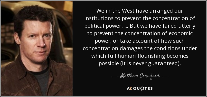 We in the West have arranged our institutions to prevent the concentration of political power. … But we have failed utterly to prevent the concentration of economic power, or take account of how such concentration damages the conditions under which full human flourishing becomes possible (it is never guaranteed). - Matthew Crawford