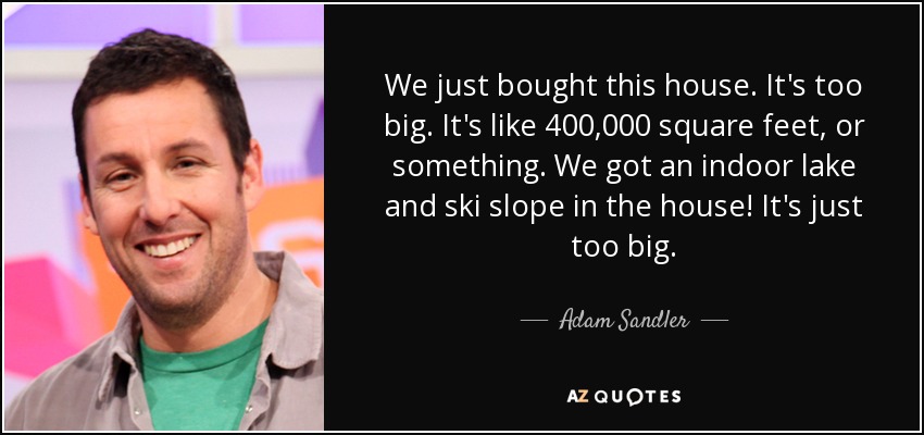 We just bought this house. It's too big. It's like 400,000 square feet, or something. We got an indoor lake and ski slope in the house! It's just too big. - Adam Sandler