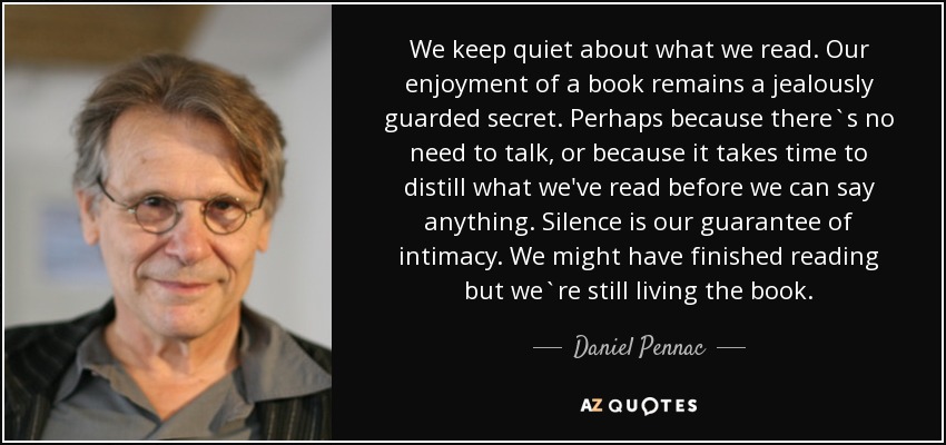 We keep quiet about what we read. Our enjoyment of a book remains a jealously guarded secret. Perhaps because there`s no need to talk, or because it takes time to distill what we've read before we can say anything. Silence is our guarantee of intimacy. We might have finished reading but we`re still living the book. - Daniel Pennac