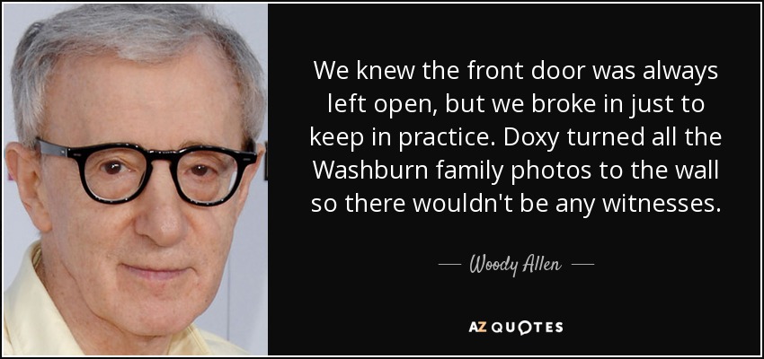 We knew the front door was always left open, but we broke in just to keep in practice. Doxy turned all the Washburn family photos to the wall so there wouldn't be any witnesses. - Woody Allen