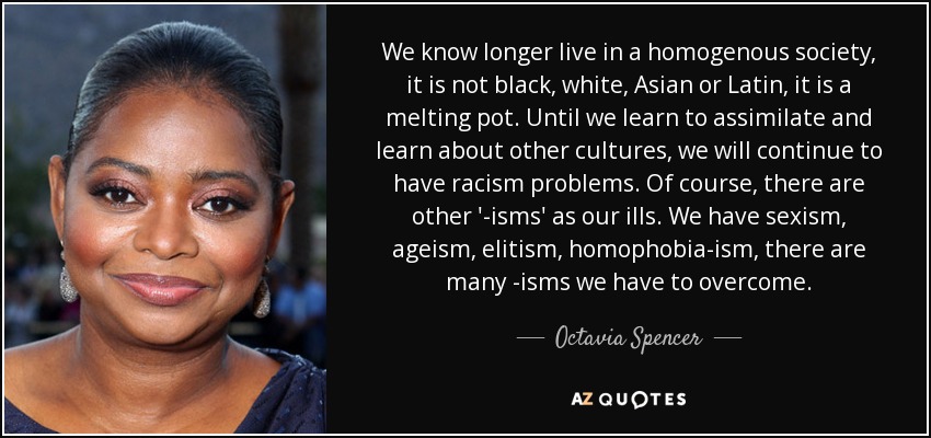 We know longer live in a homogenous society, it is not black, white, Asian or Latin, it is a melting pot. Until we learn to assimilate and learn about other cultures, we will continue to have racism problems. Of course, there are other '-isms' as our ills. We have sexism, ageism, elitism, homophobia-ism, there are many -isms we have to overcome. - Octavia Spencer