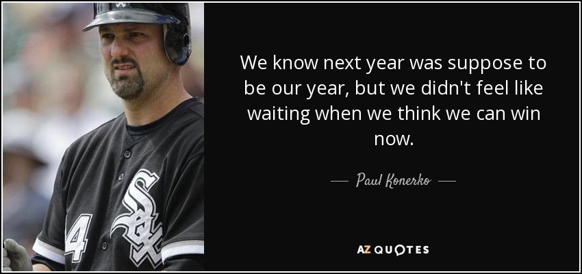 We know next year was suppose to be our year, but we didn't feel like waiting when we think we can win now. - Paul Konerko