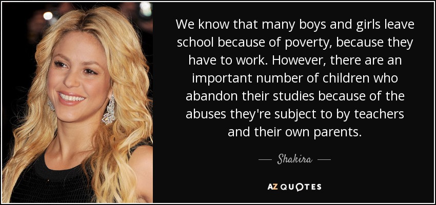 We know that many boys and girls leave school because of poverty, because they have to work. However, there are an important number of children who abandon their studies because of the abuses they're subject to by teachers and their own parents. - Shakira