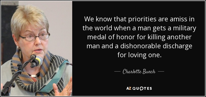 We know that priorities are amiss in the world when a man gets a military medal of honor for killing another man and a dishonorable discharge for loving one. - Charlotte Bunch