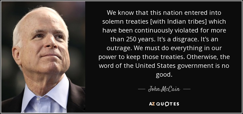 We know that this nation entered into solemn treaties [with Indian tribes] which have been continuously violated for more than 250 years. It's a disgrace. It's an outrage. We must do everything in our power to keep those treaties. Otherwise, the word of the United States government is no good. - John McCain