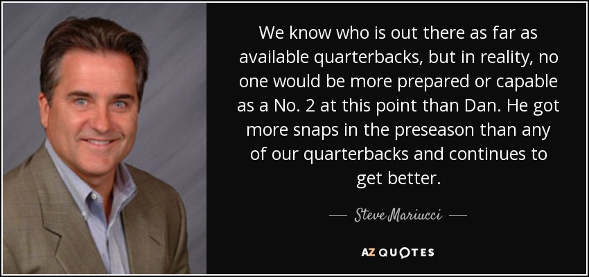 We know who is out there as far as available quarterbacks, but in reality, no one would be more prepared or capable as a No. 2 at this point than Dan. He got more snaps in the preseason than any of our quarterbacks and continues to get better. - Steve Mariucci