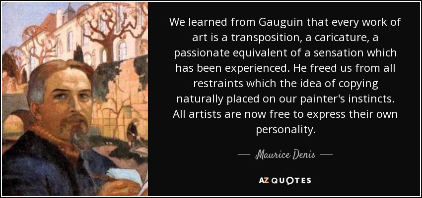 We learned from Gauguin that every work of art is a transposition, a caricature, a passionate equivalent of a sensation which has been experienced. He freed us from all restraints which the idea of copying naturally placed on our painter's instincts. All artists are now free to express their own personality. - Maurice Denis