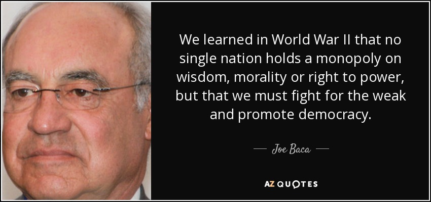 We learned in World War II that no single nation holds a monopoly on wisdom, morality or right to power, but that we must fight for the weak and promote democracy. - Joe Baca
