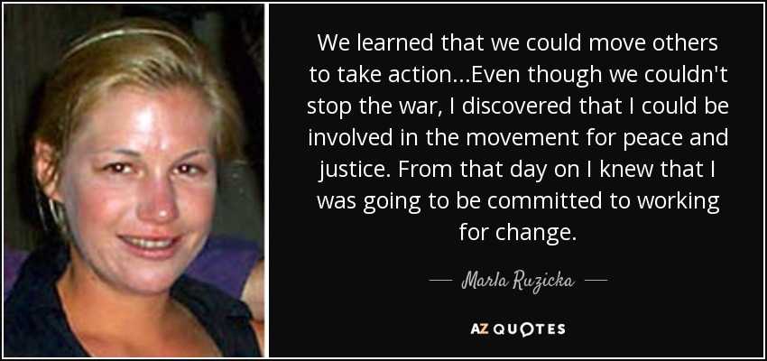 We learned that we could move others to take action...Even though we couldn't stop the war, I discovered that I could be involved in the movement for peace and justice. From that day on I knew that I was going to be committed to working for change. - Marla Ruzicka