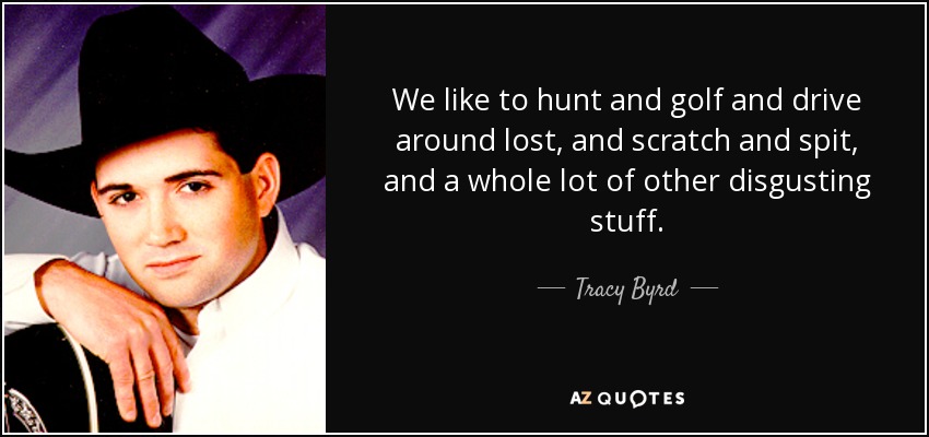 We like to hunt and golf and drive around lost, and scratch and spit, and a whole lot of other disgusting stuff. - Tracy Byrd