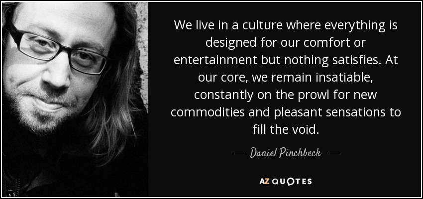 We live in a culture where everything is designed for our comfort or entertainment but nothing satisfies. At our core, we remain insatiable, constantly on the prowl for new commodities and pleasant sensations to fill the void. - Daniel Pinchbeck