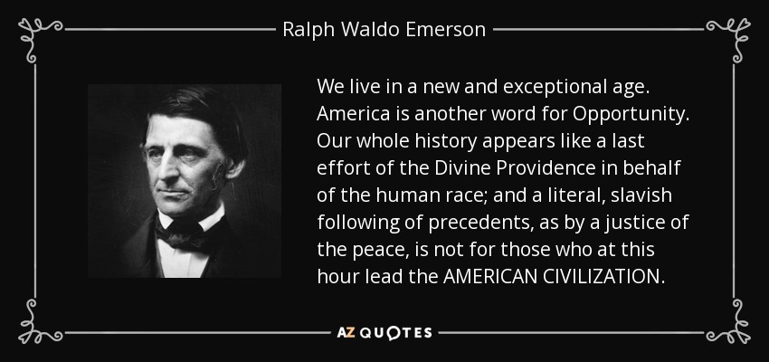 Vivimos en una época nueva y excepcional. América es otra palabra para Oportunidad. Toda nuestra historia aparece como un último esfuerzo de la Divina Providencia en favor de la raza humana; y un seguimiento literal y servil de los precedentes, como por un juez de paz, no es para aquellos que en esta hora dirigen la CIVILIZACIÓN AMERICANA. - Ralph Waldo Emerson