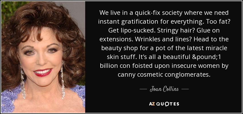 Vivimos en una sociedad de soluciones rápidas en la que necesitamos una gratificación instantánea para todo. ¿Demasiado gordo? Hazte una liposucción. ¿Pelo encrespado? Ponte extensiones. ¿Arrugas y líneas de expresión? Ve al salón de belleza a por un bote del último producto milagroso para la piel. Se trata de una estafa de mil millones de libras que los conglomerados de cosméticos endilgan a mujeres inseguras. - Joan Collins