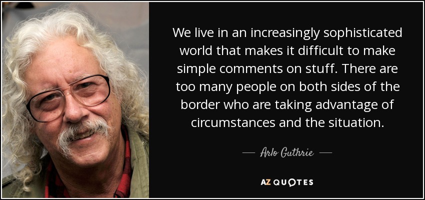 Vivimos en un mundo cada vez más sofisticado que hace difícil hacer comentarios sencillos sobre las cosas. Hay demasiada gente a ambos lados de la frontera que se aprovecha de las circunstancias y de la situación. - Arlo Guthrie