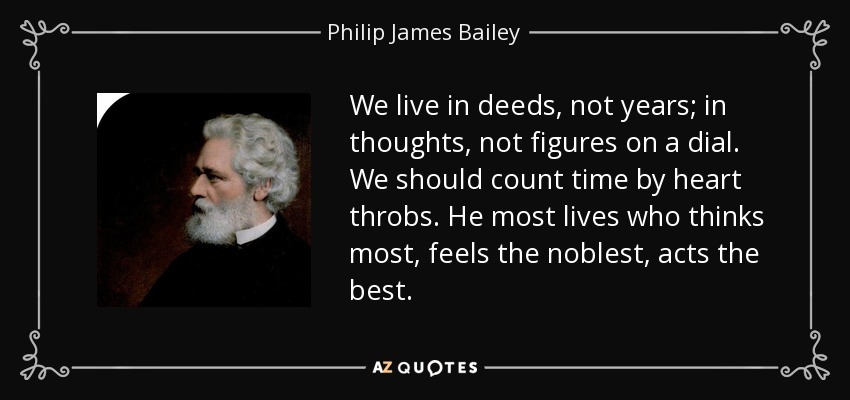 We live in deeds, not years; in thoughts, not figures on a dial. We should count time by heart throbs. He most lives who thinks most, feels the noblest, acts the best. - Philip James Bailey