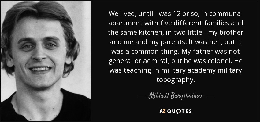 We lived, until I was 12 or so, in communal apartment with five different families and the same kitchen, in two little - my brother and me and my parents. It was hell, but it was a common thing. My father was not general or admiral, but he was colonel. He was teaching in military academy military topography. - Mikhail Baryshnikov