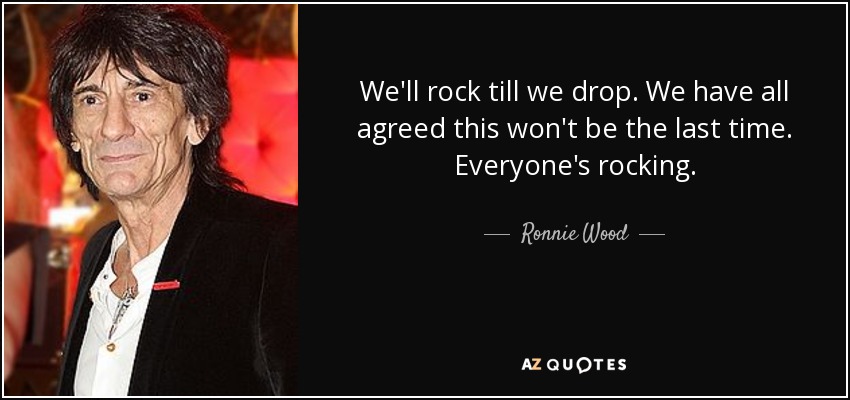 We'll rock till we drop. We have all agreed this won't be the last time. Everyone's rocking. - Ronnie Wood