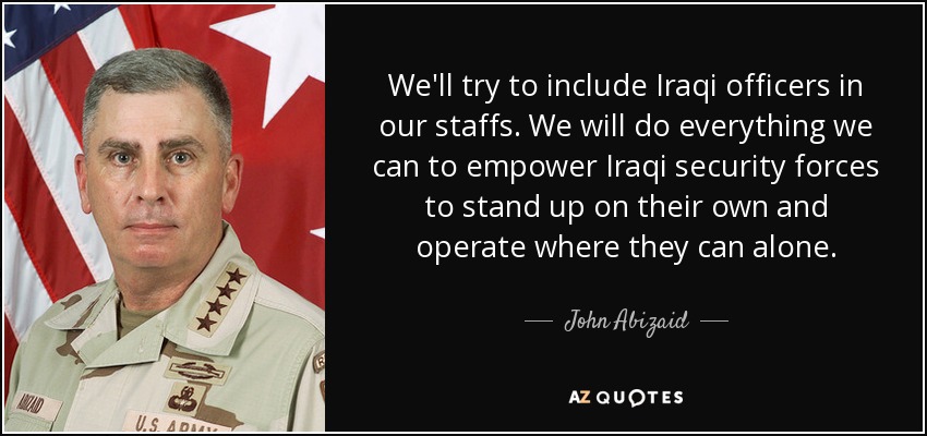 We'll try to include Iraqi officers in our staffs. We will do everything we can to empower Iraqi security forces to stand up on their own and operate where they can alone. - John Abizaid