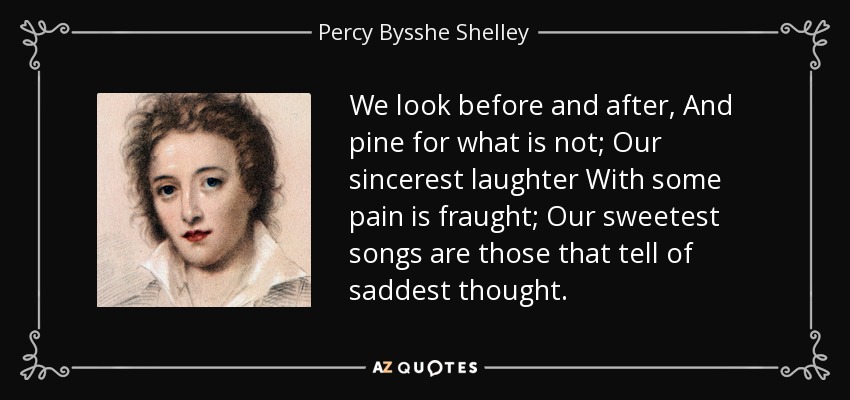 We look before and after, And pine for what is not; Our sincerest laughter With some pain is fraught; Our sweetest songs are those that tell of saddest thought. - Percy Bysshe Shelley