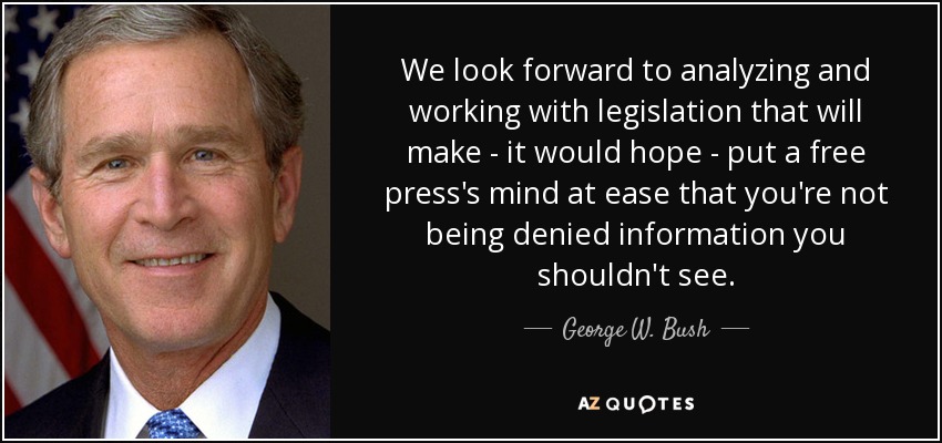 We look forward to analyzing and working with legislation that will make - it would hope - put a free press's mind at ease that you're not being denied information you shouldn't see. - George W. Bush