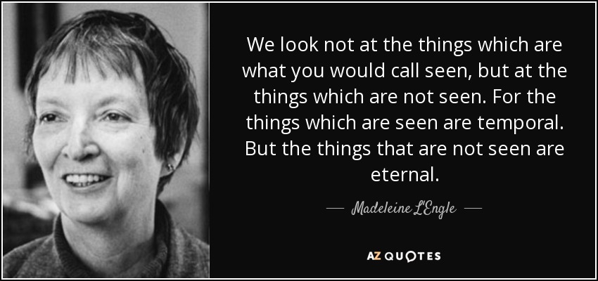 We look not at the things which are what you would call seen, but at the things which are not seen. For the things which are seen are temporal. But the things that are not seen are eternal. - Madeleine L'Engle