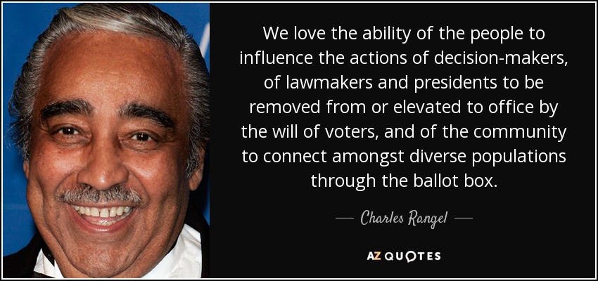 We love the ability of the people to influence the actions of decision-makers, of lawmakers and presidents to be removed from or elevated to office by the will of voters, and of the community to connect amongst diverse populations through the ballot box. - Charles Rangel