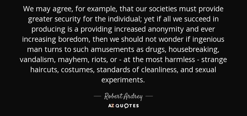 We may agree, for example, that our societies must provide greater security for the individual; yet if all we succeed in producing is a providing increased anonymity and ever increasing boredom, then we should not wonder if ingenious man turns to such amusements as drugs, housebreaking, vandalism, mayhem, riots, or - at the most harmless - strange haircuts, costumes, standards of cleanliness, and sexual experiments. - Robert Ardrey