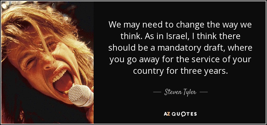 We may need to change the way we think. As in Israel, I think there should be a mandatory draft, where you go away for the service of your country for three years. - Steven Tyler