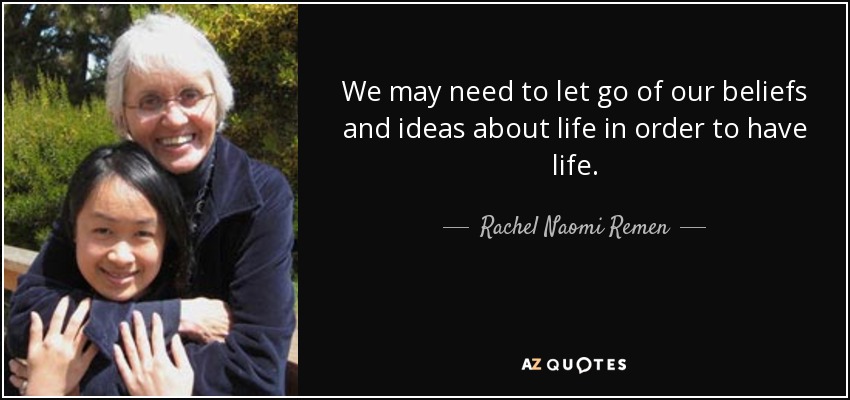 We may need to let go of our beliefs and ideas about life in order to have life. - Rachel Naomi Remen