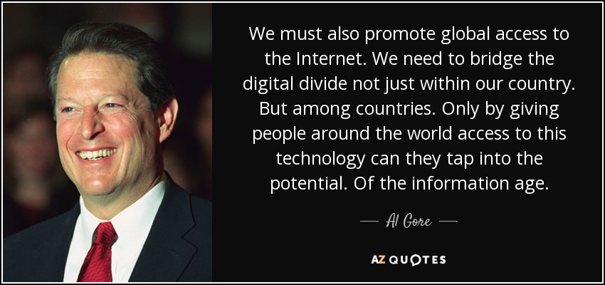 We must also promote global access to the Internet. We need to bridge the digital divide not just within our country. But among countries. Only by giving people around the world access to this technology can they tap into the potential. Of the information age. - Al Gore