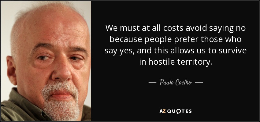 We must at all costs avoid saying no because people prefer those who say yes, and this allows us to survive in hostile territory. - Paulo Coelho