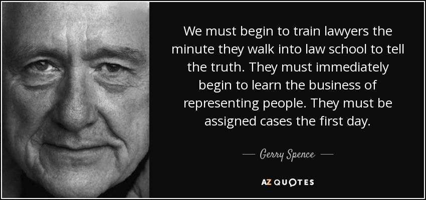 We must begin to train lawyers the minute they walk into law school to tell the truth. They must immediately begin to learn the business of representing people. They must be assigned cases the first day. - Gerry Spence