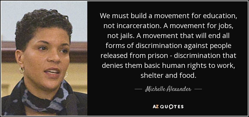 We must build a movement for education, not incarceration. A movement for jobs, not jails. A movement that will end all forms of discrimination against people released from prison - discrimination that denies them basic human rights to work, shelter and food. - Michelle Alexander