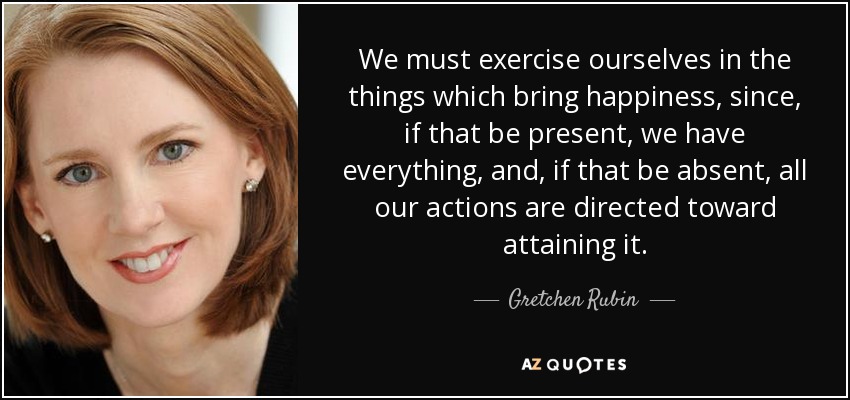 We must exercise ourselves in the things which bring happiness, since, if that be present, we have everything, and, if that be absent, all our actions are directed toward attaining it. - Gretchen Rubin