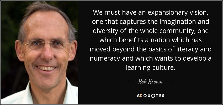 We must have an expansionary vision, one that captures the imagination and diversity of the whole community, one which benefits a nation which has moved beyond the basics of literacy and numeracy and which wants to develop a learning culture. - Bob Brown