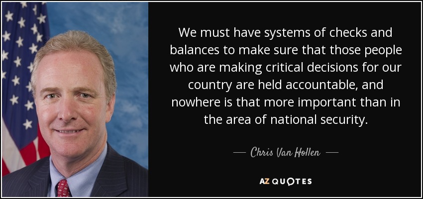 We must have systems of checks and balances to make sure that those people who are making critical decisions for our country are held accountable, and nowhere is that more important than in the area of national security. - Chris Van Hollen