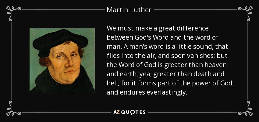 We must make a great difference between God's Word and the word of man. A man's word is a little sound, that flies into the air, and soon vanishes; but the Word of God is greater than heaven and earth, yea, greater than death and hell, for it forms part of the power of God, and endures everlastingly. - Martin Luther