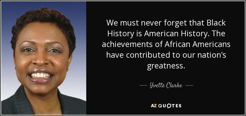 We must never forget that Black History is American History. The achievements of African Americans have contributed to our nation's greatness. - Yvette Clarke