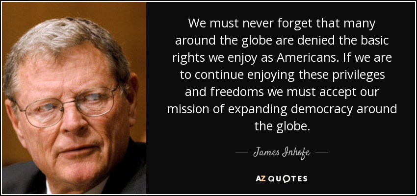 We must never forget that many around the globe are denied the basic rights we enjoy as Americans. If we are to continue enjoying these privileges and freedoms we must accept our mission of expanding democracy around the globe. - James Inhofe